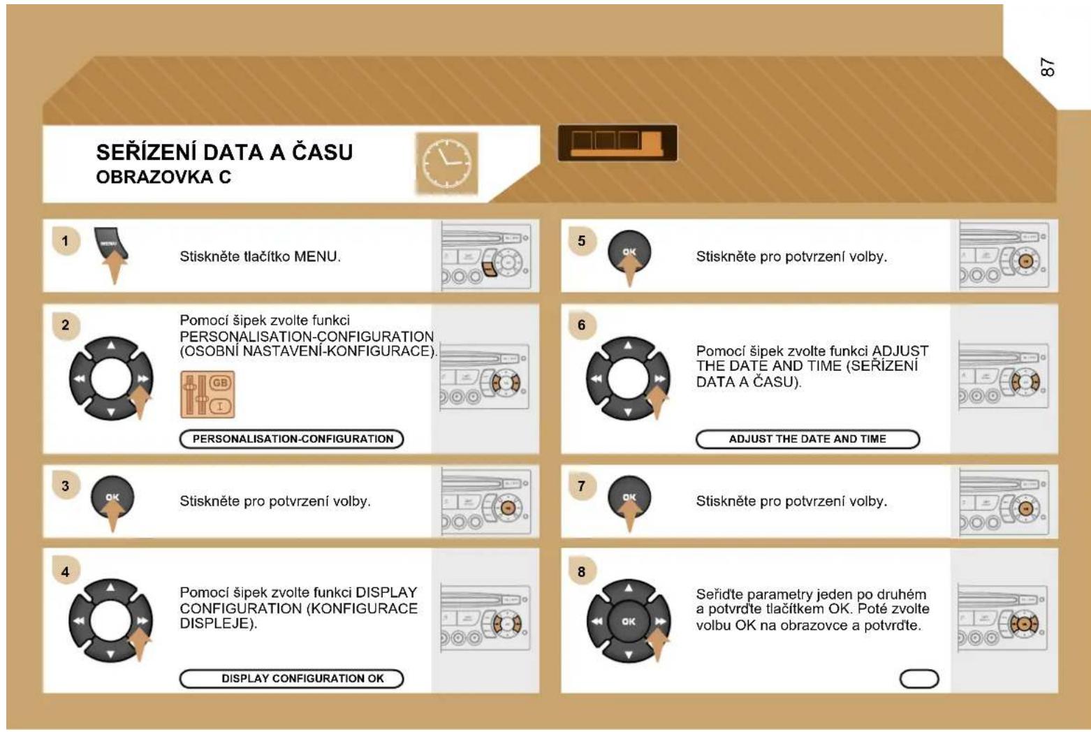 SEŘÍZENÍ DATA A ČASU OBRAZOVKA C 1 Stiskněte tlačítko MENU. 2 Pomocí šipek zvolte funkci PERSONALISATION-CONFIGURATION (OSOBNÍ NASTÁVENÍ-KONFIGURACE). 3 PERSONALISATION-CONFIGURATION 4 Pomocí šipek zvolte funkci DISPLAY CONFIGURATION (KONFIGURACE DISPLEJE). 5 Stiskněte pro potvrzení volby. 6 Pomocí šipek zvolte funkci ADJUST THE DATE AND TIME (SEŘÍZENÍ DATA A ČASU). 7 ADJUST THE DATE AND TIME 8 Seříd'te parametry jeden po druhém a potvrďte tlačítkem OK. Poté zvolte volbu OK na obrazovce a potvrďte.