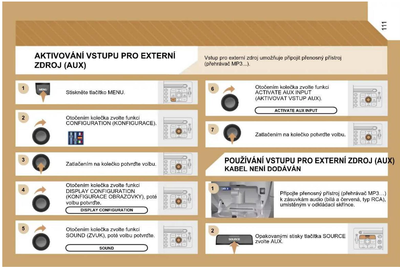 AKTIVOVÁNÍ VSTUPU PRO EXTERNÍ ZDROJ (AUX) Vstup pro externí zdroj umožňuje připojit přenosný přístroj (přehrávač MP3...). 1 Stiskněte tlačítko MENU. 2 Otočením kolečka zvolte funkci CONFIGURATION (KONFIGURACE). 3 Zatlačením na kolečko potvrďte volbu. 4 Otočením kolečka zvolte funkci DISPLAY CONFIGURATION (KONFIGURACE OBRAZOVKY), poté volbu potvrďte. DISPLAY CONFIGURATION 5 Otočením kolečka zvolte funkci SOUND (ZVUK), poté volbu potvrďte. SOUND 6 Otočením kolečka zvolte funkci ACTIVATE AUX INPUT (AKTIVOVAT VSTUP AUX). 7 Zatlačením na kolečko potvrďte volbu. POUŽÍVÁNÍ VSTUPU PRO EXTERNÍ ZDROJ (AUX) KABEL NENÍ DODÁVÁN 1 Připojte přenosný přístroj (přehrávač MP3...) k zásuvkám audio (bílá a červená, typ RCA), umístěným v odkládací skřínce. 2 Opakovanými stisky tlačítka SOURCE zvolte AUX.