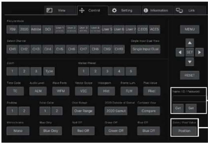 View Control Setting Information Link Picture Mode 709 2020 Adobe DCI User 1 User 2 User 3 User 4 User 5 User 6 User 7 C EDS ACES Select Channel CH1 CH2 CH3 CH4 CH5 CH6 CH7 CH8 CH9 CH10 Single Input Dual View Single Input Dual Zoom Marker Preset 1 2 3 Type 1 2 3 4 5 Time Code Audio Level Wave Farm Vector Scope Histogram Frame Lum Post Value TC ALM WFM VEC Hot FLM Pixel Folding False Color Over Range 2020 Outside of Genuit Compare View 1 2 1 2 Over Range 2020 Genuit Compare Monochrome Blue Only Red Off Clear Off Blue Off Mono Blue Only Red Off Green Off Blue Off Name / ID / Password: Get Set Color / Peak Value Position