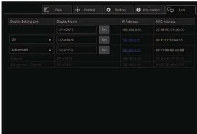 View Control Setting Information Link Display Setting Link Display Name IP Address MAC Address DP-V2411 Set 169.254.9.38 2C:9E:FC:CS:D9:00 Off DP-V2420 Set 182.188.0.11 00:11:27:33:44:56 Adjustment DP-V1710 Set 182.188.0.22 66:77:88:99:AA:BB Channel DP-V2410 182.188.0.33 C:\DD-BF\FF-01:13 Adjustment / Channel DP-V3411 182.188.0.44 A1:07:08:A4:C1:13