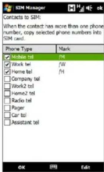SIM Manager Contacts to SIM: When the contact has more than one phone number, copy selected phone numbers into SIM card. Phone Type Mark ✓ Mobile tel /M ✓ Work tel /W ✓ Home tel /H □ Company tel □ Work2 tel □ Home2 tel □ Radio tel □ Pager □ Car tel □ Assistant tel OK Edit