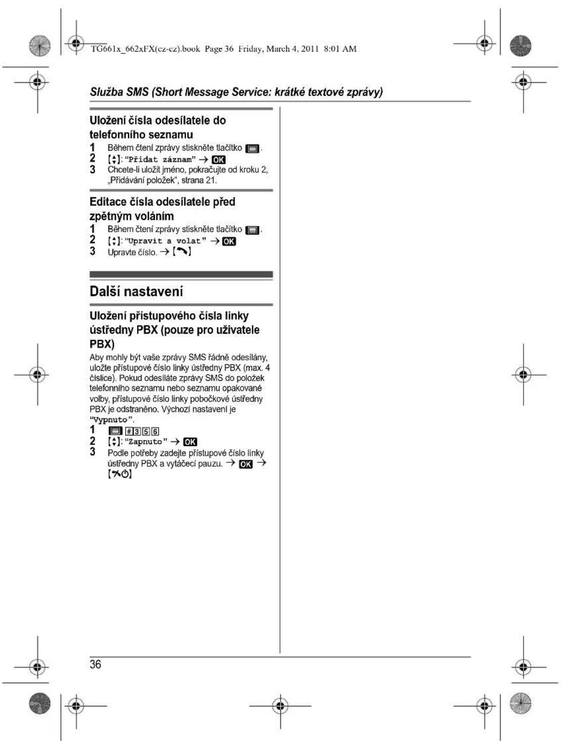 Služba SMS (Short Message Service: krátké textové zprávy) Uložení čísla odesílatele do telefonního seznamu 1 Během čtení zprávy stiskněte tlačitko 2. 2 [♦]: "Přidat záznam" → OK 3 Chcete-li uložit jméno, pokračujte od kroku 2, „Přídávání položek", strana 21. Editace čísla odesílatele před zpětným voláním 1 Během čtení zprávy stiskněte tlačitko 2. 2 [♦]: "Upravit a volat" → OK 3 Upravte číslo. → [~] Další nastavení Uložení přístupového čísla linky ústředny PBX (pouze pro uživatele PBX) Aby mohly být vaše zprávy SMS řádně odesílány, uložte přístupové číslo linky ústředny PBX (max. 4 číslice). Pokud odesiláte zprávy SMS do položek telefonního seznamu nebo seznamu opakované volby, přístupové číslo linky pobočkové ústředny PBX je odstranéno. Výchozí nastavení je "Vypnuto". 1 3 5 6 2 [♦]: "Zapnuto" → OK 3 Podle potřeby zadejte přístupové číslo linky ústředny PBX a vytáčecí pauzu. → OK → [~] 36