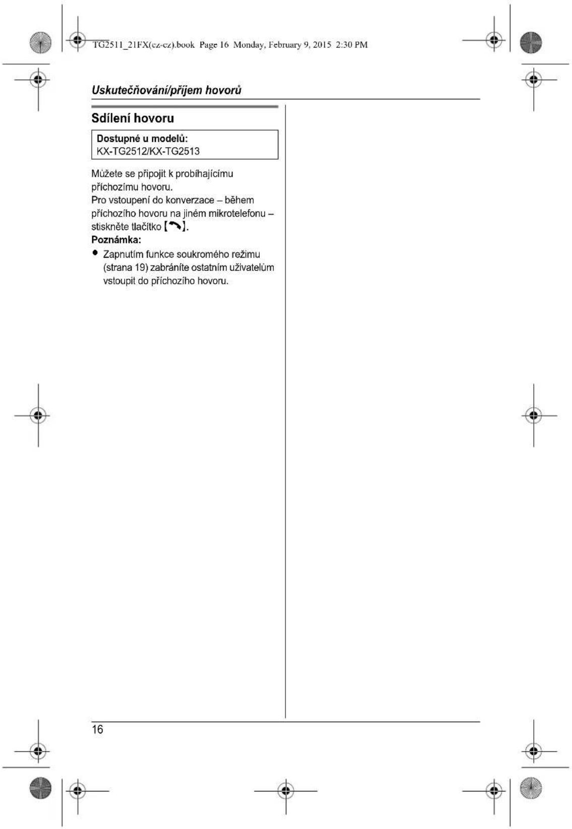 TG2511_21FX(cz-cz).book Page 16 Monday, February 9, 2015 2:30 PM Uskutečňování/příjem hovorů Sdílení hovoru Dostupné u modelů: KX-TG2512/KX-TG2513 Můžete se připojit k probihajícímu příchozímu hovoru. Pro vstoupení do konverzace – během příchozího hovoru na jiném mikrotelefonu – stiskněte tlačítko [~]. Poznámka: • Zapnutím funkce soukromého režimu (strana 19) zabráníte ostatním uživatelům vstoupit do příchozího hovoru. 16