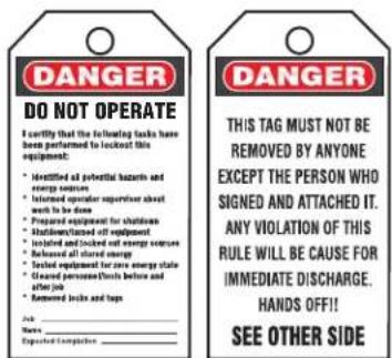 DANGER DO NOT OPERATE I certify that the following tasks have been performed to lock out this equipment: • Identified all potential hazards and energy sources • Retained operator supervisor about work to be done • Prepared equipment for shutdown • Stabilizer/steated off equipment • Isolated and locked out energy sources • Retained off stored energy • Tested equipment for secure energy state • Seared personnel/sticks before and after job • Removed locks and taps Able: Name: Expected Computer DANGER THIS TAG MUST NOT BE REMOVED BY ANYONE EXCEPT THE PERSON WHO SIGNED AND ATTACHED IT. ANY VIOLATION OF THIS RULE WILL BE CAUSE FOR IMMEDIATE DISCHARGE. HANDS OFF!! SEE OTHER SIDE