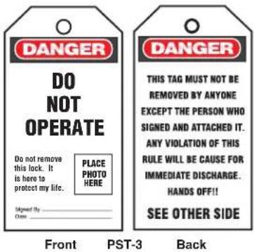 DANGER DO NOT OPERATE Do not remove this lock. It is here to protect my life. PLACE PHOTO HERE Signed by: Close Front PST-3 Back DANGER THIS TAG MUST NOT BE REMOVED BY ANYONE EXCEPT THE PERSON WHO SIGNED AND ATTACHED IT. ANY VIOLATION OF THIS RULE WILL BE CAUSE FOR IMMEDIATE DISCHARGE. HANDS OFF!! SEE OTHER SIDE