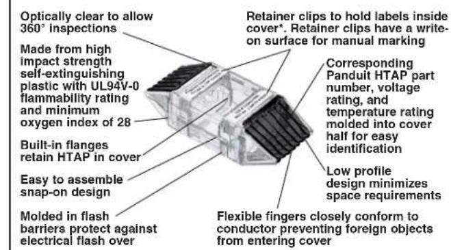 Optically clear to allow 360° inspections Made from high impact strength self-extinguishing plastic with UL94V-0 flammability rating and minimum oxygen index of 28 Built-in flanges retain HTAP in cover Easy to assemble snap-on design Molded in flash barriers protect against electrical flash over Retainer clips to hold labels inside cover*. Retainer clips have a write-on surface for manual marking Corresponding Panduit HTAP part number, voltage rating, and temperature rating molded into cover half for easy identification Low profile design minimizes space requirements Flexible fingers closely conform to conductor preventing foreign objects from entering cover