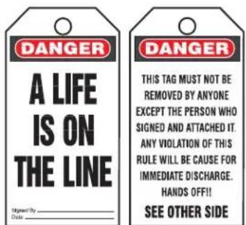 DANGER A LIFE IS ON THE LINE Signed By Date DANGER THIS TAG MUST NOT BE REMOVED BY ANYONE EXCEPT THE PERSON WHO SIGNED AND ATTACHED IT. ANY VIOLATION OF THIS RULE WILL BE CAUSE FOR IMMEDIATE DISCHARGE. HANDS OFF!! SEE OTHER SIDE