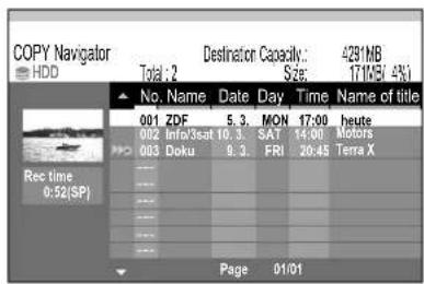 COPY Navigator HDD Destination Capacity: Total: 2 Size: 4291MB 171MB/4% No. Name Date Day Time Name of title 001 ZDF 5.3 MON 17:00 heute 002 Info/3sat 10.3 SAT 14:00 Motors 003 Doku 9.3 FRI 20:45 Terra X Rec time 0.52(SP) Page 01/01