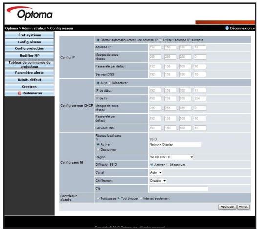 Optoma > Administrateur > Config réseau État système Config réseau Config projection Modifier RP Tableau de commande de projecteur Paramètre alerte Réduit défaut Cretrion Redémarrer Config IP Obtenir automatiquement une adresse IP - Utiliser l'adresse IP suivante Adresse IP 192 198 100 13 Marsque de sous- réseau 256 255 255 0 Passelle par défaut 192 198 100 13 Serveur DNS 192 198 100 13 Config serveur DHCP Auto - Déactivier IP de début 192 198 100 13 IP de fin 192 198 100 134 Marsque de sous- réseau 256 255 255 0 Passelle par défaut 192 198 100 13 Serveur DNS 192 198 100 13 Config sans fil Réseau local sans fil SSID Active Network Display - Déactivier Région WORLDWIDE Diffusion SSID Active - Déactivier Canal Auto Chiffrement Disable C4 Contrôleur d'assels Tout passe - Tout bloquer Internet seulement Appliquer Annul