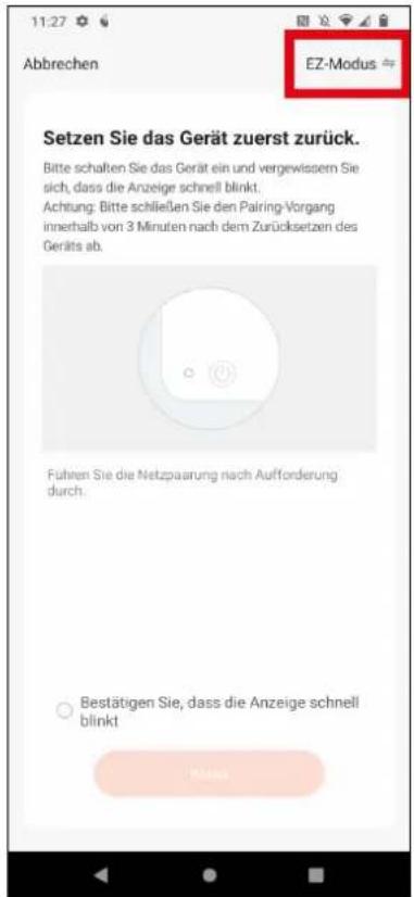11:27 Abbrechen EZ-Modus Setzen Sie das Gerät zuerst zurück. Bitte schalten Sie das Gerät ein und vergewissen Sie sich, dass die Anzeige schnell blinkt. Achtung: Bitte schließen Sie den Pairing-Vorgang innerhalb von 3 Minuten nach dem Zurücksetzen des Geräfts ab. Führen Sie die Netzpaarung nach Aufforderung durch. ○ Bestätigen Sie, dass die Anzeige schnell blinkt Mitar