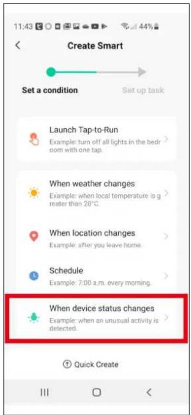 Create Smart Set a condition Set up task Launch Tap-to-Run Example: turn off all lights in the bedroom with one tap. When weather changes Example: when local temperature is greater than 28°C. When location changes Example: after you leave home. Schedule Example: 7:00 a.m. every morning. When device status changes Example: when an unusual activity is detected. Quick Create