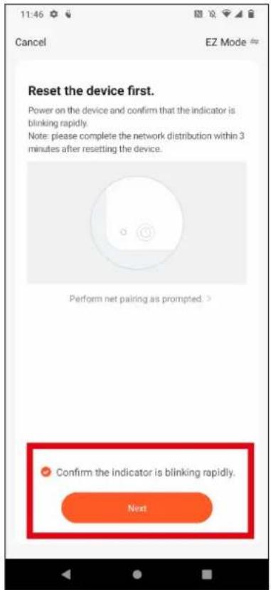 11:46 Cancel EZ Mode Reset the device first. Power on the device and confirm that the indicator is blinking rapidly. Note: please complete the network distribution within 3 minutes after resetting the device. Perform net pairing as prompted. > Confirm the indicator is blinking rapidly. Next