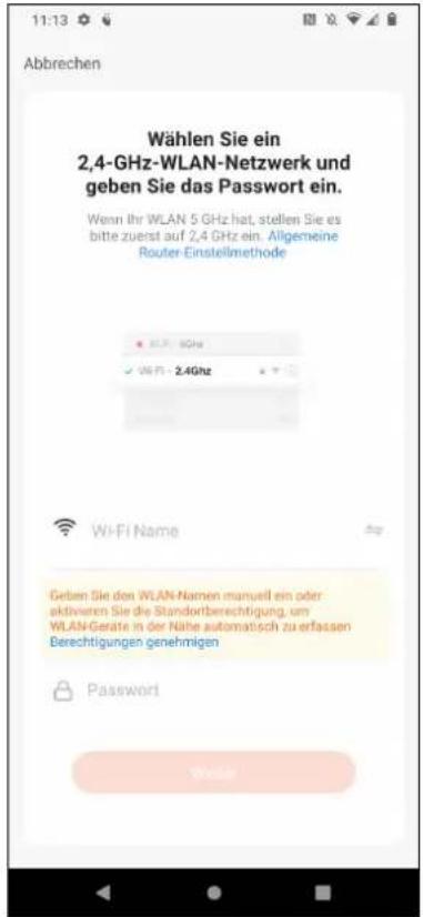 Abbrechen Wählen Sie ein 2,4-GHz-WLAN-Netzwerk und geben Sie das Passwort ein. Wenn Ihr WLAN 5 GHz hat, stellen Sie es bitte zuerst auf 2,4 GHz ein. Allgemeine Router-Einstellmethode Wi-Fi Name Geben Sie den WLAN-Namen manuell ein oder aktivaren Sie die Standortberechtigung, um WLAN-Geräte in der Nähe automatisch zu erfassen Berechtigungen genehmigen Password