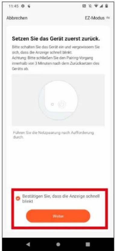 11:45 Abbrechen EZ-Modus # Setzen Sie das Gerät zuerst zurück. Bitte schalten Sie das Gerät ein und vergewissern Sie sich, dass die Anzeige schnell blinkt. Achtung: Bitte schließen Sie den Pairing-Vorgang innerhalb von 3 Minuten nach dem Zurücksetzen des Geräts ab. Führen Sie die Netzpaarung nach Aufforderung durch. Bestätigen Sie, dass die Anzeige schnell blinkt Weiter