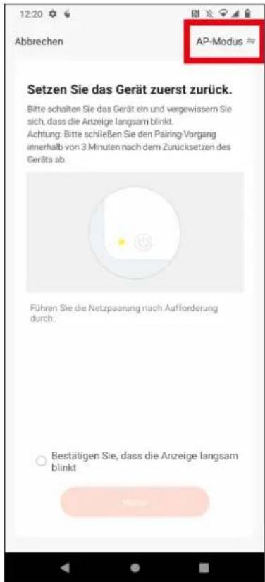 12:20 Abbrechen AP-Modus Setzen Sie das Gerät zuerst zurück. Bitte schalten Sie das Gerät ein und vergewissem Sie sich, dass die Anzeige langsam blinkt. Achtung: Bitte schließen Sie den Pairing-Vorgang innerhalb von 3 Minuten nach dem Zurücksetzen des Geräts ab. Führen Sie die Netzpasarung nach Aufforderung durch. ○ Bestätigen Sie, dass die Anzeige langsam blinkt