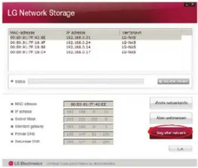 LG Network Storage MAC-adresse IP address Varkisnav 00:00:91:7F:42:6E 192.168.0.31 LG-NAS 00:00:91:7F:18:8F 192.168.0.24 LG-NAS 00:00:91:7F:18:8E 192.168.0.14 LG-NAS 00:00:91:7F:18:04 192.168.0.17 LG-NAS Status Andra networks MAC-address 00:00:91:7F:42:6E IP access 192 168 0 32 Subner Mask 245 255 , 256 0 Standard gateway 192 168 0 3 Primer DNS 196 147 , 32 235 Selunder DNS 196 147 , 32 235 Andra networks Aben webmersen Seg after network Lok LG Electronics