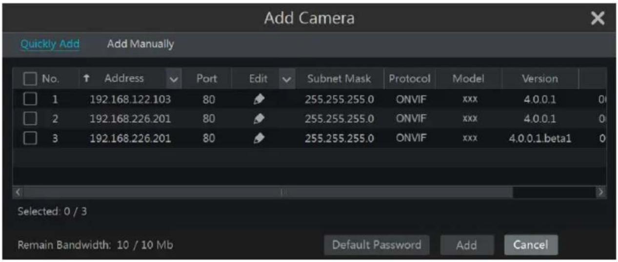 Add Camera Quickly Add Add Manually No. Address Port Edit Subnet Mask Protocol Model Version 1 192.168.122.103 80 255.255.255.0 ONVIF xxx 4.0.0.1 0 2 192.168.226.201 80 255.255.255.0 ONVIF xxx 4.0.0.1 0 3 192.168.226.201 80 255.255.255.0 ONVIF xxx 4.0.0.1.beta1 0 Selected: 0 / 3 Remain Bandwidth: 10 / 10 Mb Default Password Add Cancel