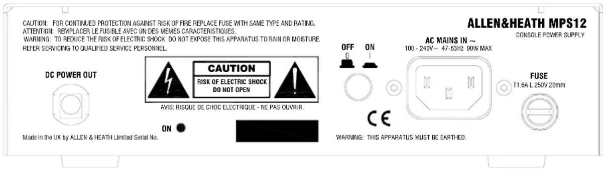 CAUTION: FOR CONTINUED PROTECTION AGAINST RISK OF FIRE REPLACE FUSE WITH SAME TYPE AND RATING. ATTENTION: REEMPLACER LE FUSIBLE AVEC UN DES MEMES CARACTERISTIQUES. WARNING: TO REDUCE THE RISK OF ELECTRIC SHOCK DO NOT EXPOSE THIS APPARATUS TO RAIN OR MOISTURE REFER SERVICING TO QUALIFIED SERVICE PERSONNEL. DC POWER OUT CAUTION RISK OF ELECTRIC SHOCK DO NOT OPEN AVIS: RISQUE DE CHOC ELECTRIQUE - NE PAS OUVRIR. Made in the UK by ALLEN & HEATH Limited Serial No. ON AC MAINS IN ~ 100 - 240V ~ 47-63Hz 90W MAX FUSE T1.6A L 250V 20mm OFF ON CE WARNING: THIS APPARATUS MUST BE EARTHED. ALLEN&HEATH MPS12 CONSOLE POWER SUPPLY