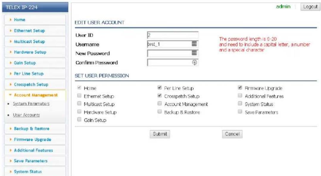 TELEX IP-224 edit USER ACCOUNT User ID 2 Username test_1 The password length is 9-20 and need to include a capital letter, a number and a special character New Password Confirm Password SET USER PERMISSION ✓ Home ✓ Per Line Setup ✓ Firmware Upgrade ☐ Ethernet Setup ✓ Crosspatch Setup ☐ Additional Features ☐ Multicast Setup ☐ Account Management ☐ System Status ☐ Hardware Setup ☐ Backup & Restore ☐ Save Parameters ☐ Gain Setup Submit Cancel