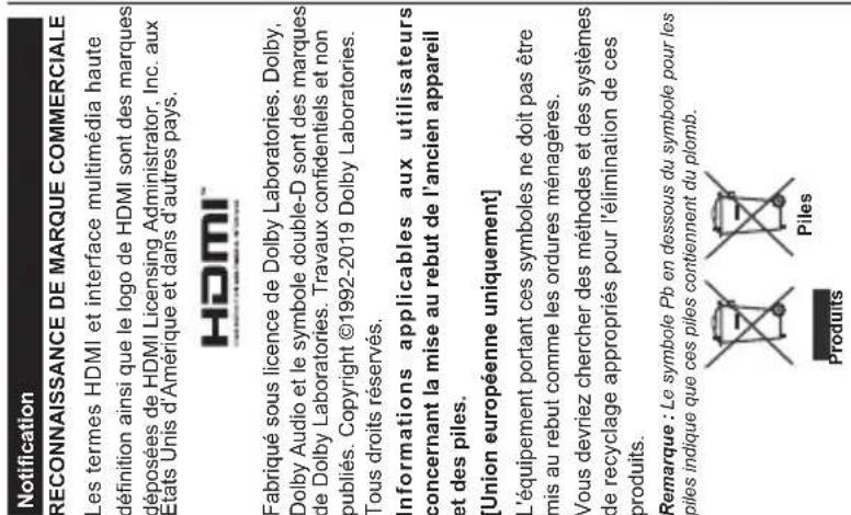 Notification RECONNAISSANCE DE MARQUE COMMERCIALE Les termes HDMI et interface multimédia haute définition ainsi que le logo de HDMI sont des marques déposées de HDMI Licensing Administrator, Inc. aux Etats Unis d'Amérique et dans d'autres pays. HDMI™ Fabriqué sous licence de Dolby Laboratories. Dolby, Dolby Audio et le symbole double-D sont des marques de Dolby Laboratories. Travaux confidentiels et non publiés. Copyright ©1992-2019 Dolby Laboratories. Tous droits réservés. Informations applicables aux utilisateurs concernant la mise au rebut de l'ancien appareil et des piles. [Union européenne uniquement] L'équipement portant ces symboles ne doit pas être mis au rebut comme les ordures ménagères. Vous devriez chercher des méthodes et des systèmes de recyclage appropriés pour l'élimination de ces produits. Remarque : Le symbole Pb en dessous du symbole pour les piles indique que ces piles contiennent du plomb. Produits