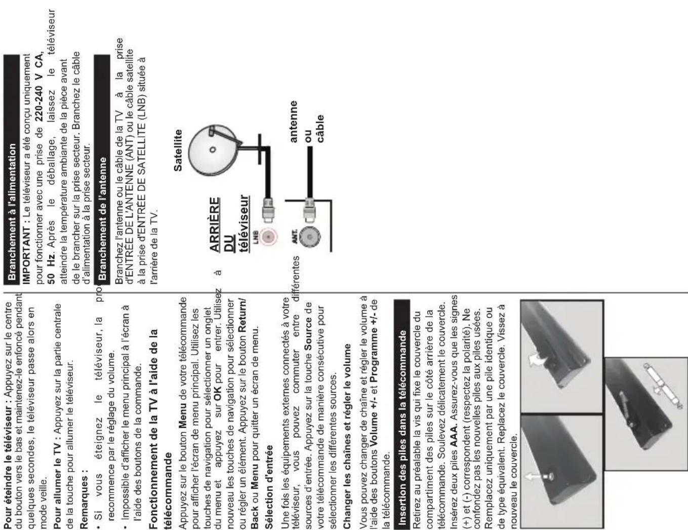 Pour éteindre le téléviseur : Appuyez sur le centre du bouton vers le bas et maintenez-le enfoncé pendant quelques secondes, le téléviseur passe alors en mode veille. Pour allumer le TV : Appuyez sur la partie centrale de la touche pour allumer le téléviseur. Remarques : • Si vous éteignez le téléviseur, la pro recommence par le réglage du volume. • Impossible d'afficher le menu principal à l'écran à l'aide des boutons de la commande. Fonctionnement de la TV à l'aide de la télécommande Appuyez sur le bouton Menu de votre télécommande pour afficher l'écran de menu principal. Utilisez les touches de navigation pour sélectionner un onglet du menu et appuyez sur OK pour entrer. Utilisez nouveau les touches de navigation pour sélectionner ou régler un élément. Appuyez sur le bouton Return/Back ou Menu pour quitter un écran de menu. Sélection d'entrée Une fois les équipements externes connectés à votre téléviseur, vous pouvez commuter entre différentes sources d'entrée. Appuyez sur la touche Source de votre télécommande de manière consécutive pour sélectionner les différentes sources. Changer les chaînes et régler le volume Vous pouvez changer de chaîne et régler le volume à l'aide des boutons Volume +/- et Programme +/- de la télécommande. Insertion des piles dans la télécommande Retirez au préalable la vis qui fixe le couvercle du compartiment des piles sur le côté arrière de la télécommande. Soulevez délicatement le couvercle. Insérez deux piles AAA. Assurez-vous que les signes (+) et (-) correspondent (respectez la polarité). Ne confondez pas les nouvelles piles aux piles usées. Remplacez uniquement par une pile identique ou de type équivalent. Replacez le couvercle. Vissez à nouveau le couvercle. Branchement à l'alimentation IMPORTANT : Le téléviseur a été conçu uniquement pour fonctionner avec une prise de 220-240 V CA, 50 Hz. Après le déballage, laissez le téléviseur atteindre la température ambiante de la pièce avant de le brancher sur la prise secteur. Branchez le câble d'alimentation à la prise secteur. Branchement de l'antenne Branchez l'antenne ou le câble de la TV à la prise d'ENTRÉE DE L'ANTENNE (ANT) ou le câble satellite à la prise d'ENTRÉE DE SATELLITE (LNB) située à l'arrière de la TV. Satellite ARRIÈRE DU téléviseur LNB ANT. antenne ou câble