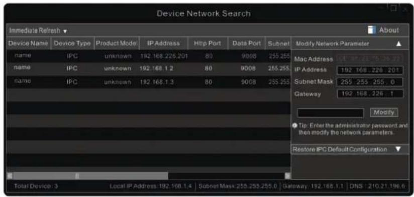 Device Network Search Immediate Refresh ▼ Device Name Device Type Product Model IP Address Http Port Data Port Subnet Name IPC unknown 192.168.225.201 80 9008 255.255 Name IPC unknown 192.168.1.2 80 9008 255.255 Name IPC unknown 192.168.1.3 80 9008 255.255 Modify Network Parameter ▲ Mac Address 14 168.21 176.16 27 IP Address 192.168.226.201 Subnet Mask 255.255.255.0 Gateway 192.168.226.1 Modify ● Tip: Enter the administrator password and then modify the network parameters. Restore IPC Default Configuration ▼ Total Device: 3 Local IP Address: 192.168.1.4 Subnet Mask: 255.255.255.0 Gateway: 192.168.1.1 DNS: 210.21.196.6
