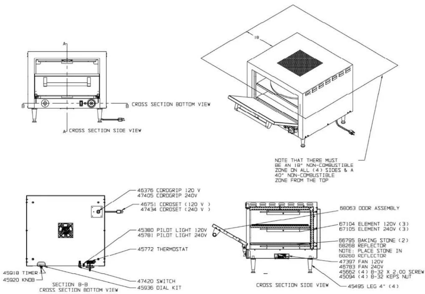 A B CROSS SECTION BOTTOM VIEW A CROSS SECTION SIDE VIEW 46376 CORDGRIP 120 V 47405 CORDGRIP 240V 46751 CORDSET (120 V) 47434 CORDSET (240 V) 45380 PILOT LIGHT 120V 45781 PILOT LIGHT 240V 45772 THERMOSTAT 45918 TIMER 45920 KNOB SECTION B-B CROSS SECTION BOTTOM VIEW 47420 SWITCH 45936 DIAL KIT 18 NOTE THAT THERE MUST BE AN 18" NON-COMBUSTIBLE ZONE ON ALL (4) SIDES & A 40" NON-COMBUSTIBLE ZONE FROM THE TOP 68063 DOOR ASSEMBLY 67104 ELEMENT 120V (3) 67105 ELEMENT 240V (3) 66795 BAKING STONE (2) 68268 REFLECTOR NOTE: PLACE STONE IN 60260 REFLECTOR 47397 FAN 120V 46783 FAN 240V 45662 (4) 8-32 X 2.00 SCREW 45094 (4) 8-32 KEPS NUT CROSS SECTION SIDE VIEW 45495 LEG 4" (4)