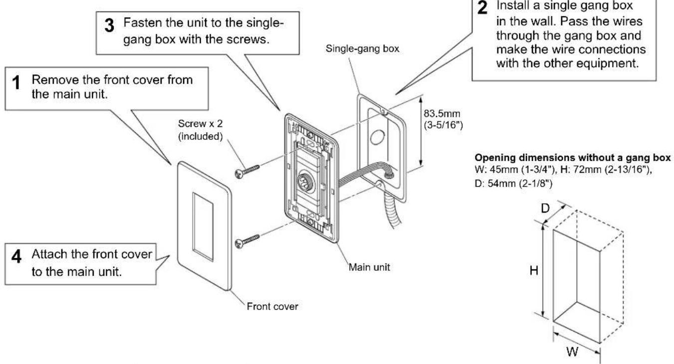 1 Remove the front cover from the main unit. Screw x 2 (included) 3 Fasten the unit to the single-gang box with the screws. 4 Attach the front cover to the main unit. Single-gang box 83.5mm (3-5/16") Main unit Opening dimensions without a gang box W: 45mm (1-3/4"), H: 72mm (2-13/16), D: 54mm (2-1/8") D H W