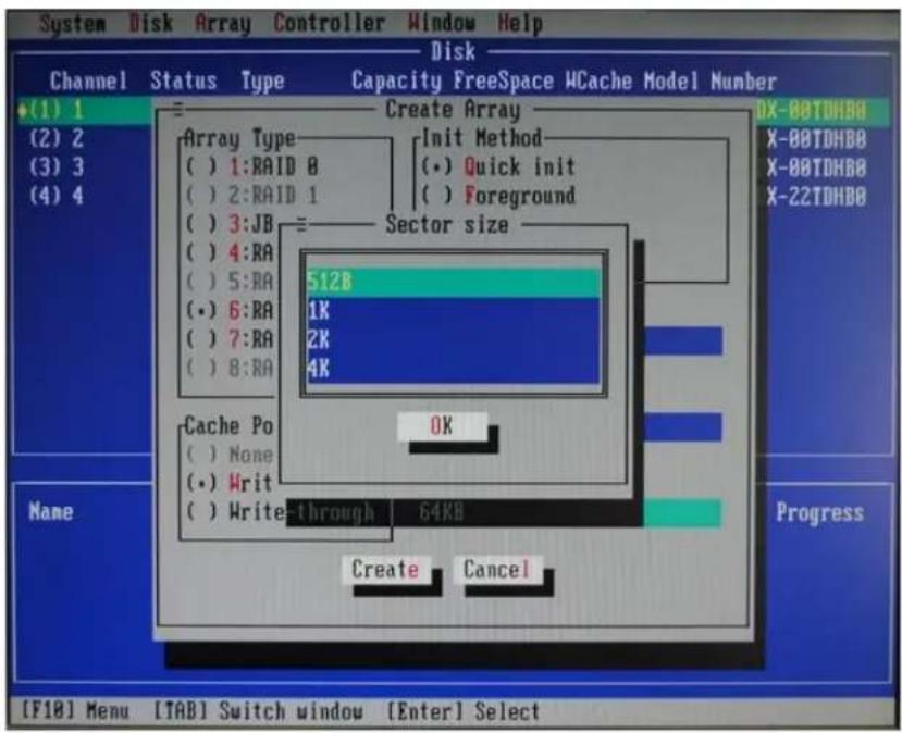 System Disk Array Controller Window Help Disk Channel Status Type Capacity FreeSpace WCache Model Number (1) 1 (2) 2 (3) 3 (4) 4 Create Array Array Type ( ) 1:RAID 8 ( ) 2:RAID 1 ( ) 3:JB ( ) 4:RA ( ) 5:RA (• ) 6:RA ( ) 7:RA ( ) 8:RA Init Method (• ) Quick init ( ) Foreground Sector size 512B 1K 2K 4K Cache Po ( ) None (• ) Write ( ) Write-through 64KB OK Create Cancel DX-00TDHBB X-00TDHBB X-00TDHBB X-22TDHBB Progress [F18] Menu [TAB] Switch window [Enter] Select