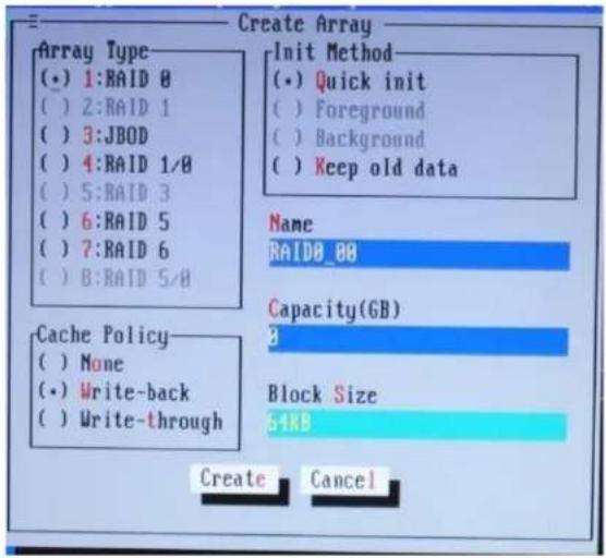 Create Array Array Type (•) 1:RAID 0 ( ) 2:RAID 1 ( ) 3:JBOD ( ) 4:RAID 1/0 ( ) 5:RAID 3 ( ) 6:RAID 5 ( ) 7:RAID 6 ( ) 8:RAID 5/0 Init Method (•) Quick init ( ) Foreground ( ) Background ( ) Keep old data Name RAID0_88 Capacity(GB) 3 Cache Policy ( ) None (•) Write-back ( ) Write-through Block Size 54KB Create Cancel