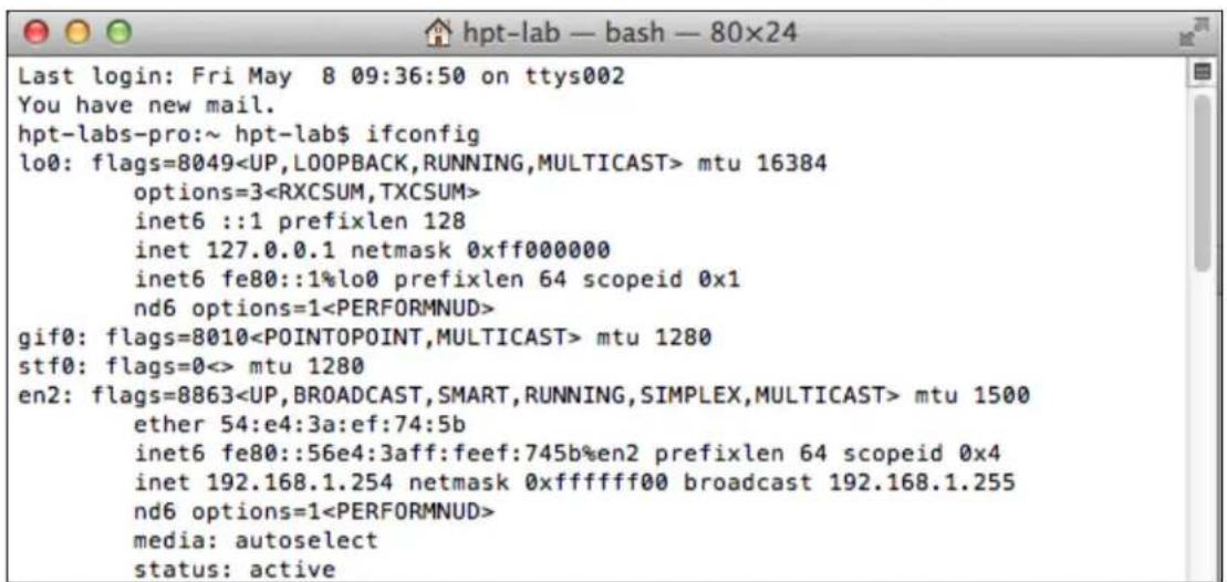 Last login: Fri May 8 09:36:50 on ttys002 You have new mail. hpt-labs-pro:~ hpt-lab$ ifconfig lo0: flags=8049 mtu 16384 options=3 inet6 ::1 prefixlen 128 inet 127.0.0.1 netmask 0xff000000 inet6 fe80::1%lo0 prefixlen 64 scopeid 0x1 nd6 options=1 gif0: flags=8010 mtu 1280 stf0: flags=0<> mtu 1280 en2: flags=8863 mtu 1500 ether 54:e4:3a:ef:74:5b inet6 fe80::56e4:3aff:feef:745b%en2 prefixlen 64 scopeid 0x4 inet 192.168.1.254 netmask 0xfffff00 broadcast 192.168.1.255 nd6 options=1 media: autoselect status: active