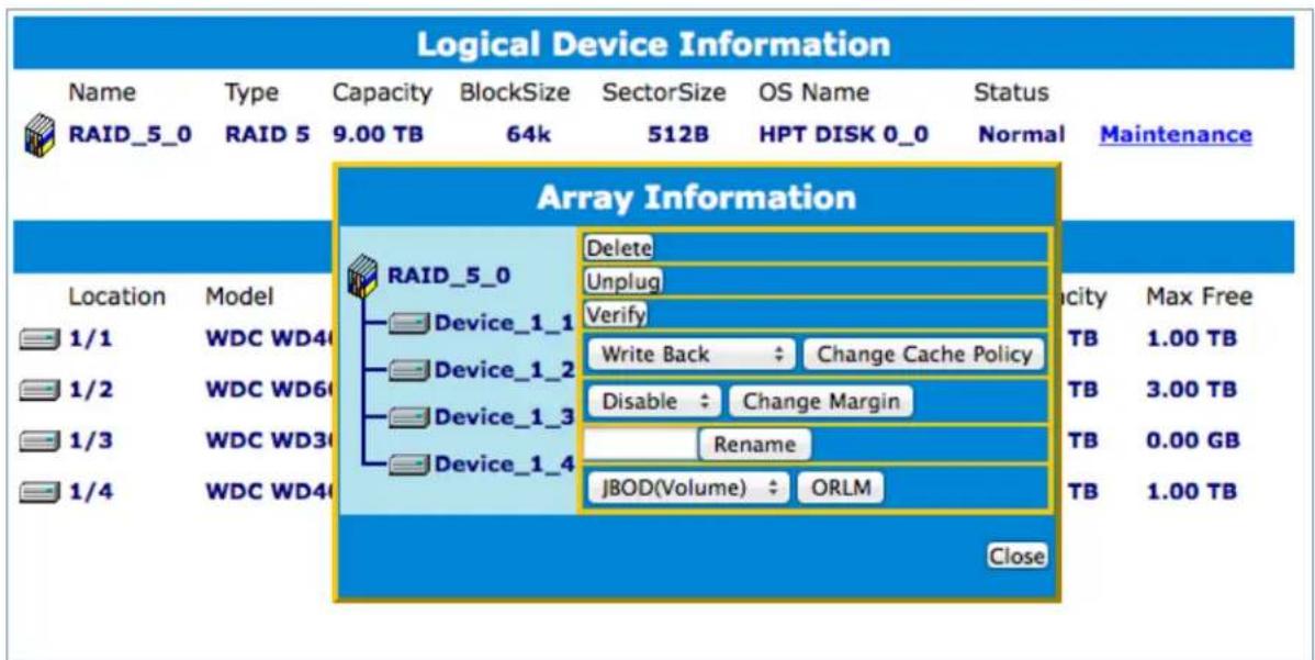 Logical Device Information Name Type Capacity BlockSize SectorSize OS Name Status RAID_5_0 RAID 5 9.00 TB 64k 512B HPT DISK 0_0 Normal Maintenance Array Information RAID_5_0 Delete Unplug Verify Device_1_1 Device_1_2 Device_1_3 Device_1_4 Write Back Change Cache Policy Disable Change Margin Rename JBOD(Volume) ORLM 1/1 WDC WD40 1/2 WDC WD60 1/3 WDC WD30 1/4 WDC WD40 1.00 TB 3.00 TB 0.00 GB 1.00 TB Locaion Model Locity Max Free TB 1.00 TB TB 3.00 TB TB 0.00 GB TB 1.00 TB Close