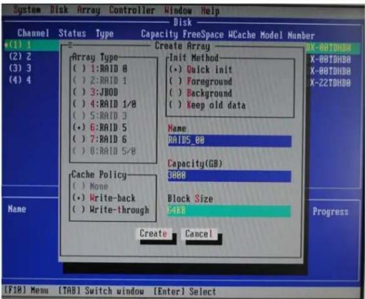 System Disk Array Controller Window Help Disk Channel Status Type Capacity FreeSpace HCache Model Number +(1) 1 (2) 2 (3) 3 (4) 4 Array Type () 1:RAID 8 () 2:RAID 1 () 3:JBOD () 4:RAID 1/8 () 5:RAID 3 (•) 6:RAID 5 () 7:RAID 6 () 8:RAID 5/8 Cache Policy () None (•) Write-back () Write-through Create Cancel Init Method (•) Quick init () Foreground () Background () Keep old data Name RAID5_00 Capacity(GB) 0000 Block Size 54KB Progress [F10] Menu [TAB] Switch window [Enter] Select