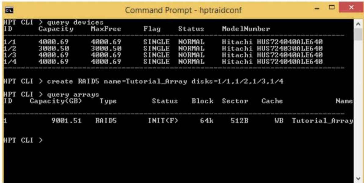 Command Prompt - hptraidconf HPT CLI > query devices ID Capacity MaxFree Flag Status ModelNumber 1/1 4000.69 4000.69 SINGLE NORMAL Hitachi HUS724040ALE640 1/2 3000.50 3000.50 SINGLE NORMAL Hitachi HUS724030ALE640 1/3 4000.69 4000.69 SINGLE NORMAL Hitachi HUS724040ALE640 1/4 4000.69 4000.69 SINGLE NORMAL Hitachi HUS724040ALE640 HPT CLI > create RAID5 name=Tutorial_Array disks=1/1,1/2,1/3,1/4 HPT CLI > query arrays ID Capacity Type Status Block Sector Cache Name 1 9001.51 RAID5 INIT 64k 512B WB Tutorial_Array HPT CLI >