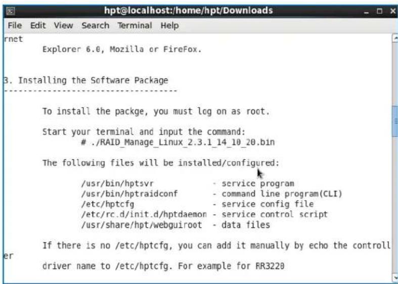 hpt@localhost:/home/hpt/Downloads File Edit View Search Terminal Help rnet Explorer 6.0, Mozilla or Firefox. 3. Installing the Software Package To install the package, you must log on as root. Start your terminal and input the command: ./RAID_Manage_Linux_2.3.1_14_10_20.bin The following files will be installed/configured: /usr/bin/hptsvr - service program /usr/bin/hptraidconf - command line program(CLI) /etc/hptcfg - service config file /etc/rc.d/init.d/hptdaemon - service control script /usr/share/hpt/webguiroot - data files If there is no /etc/hptcfg, you can add it manually by echo the controller driver name to /etc/hptcfg. For example for RR3220