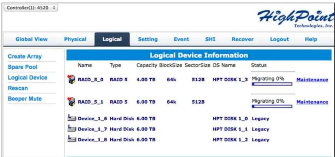 Controller(1): 4520 HighPoint Technologies, Inc. Global View Physical Logical Setting Event SHI Recover Logout Help Create Array Spare Pool Logical Device Rescan Beeper Mute Logical Device Information Name Type Capacity BlockSize SectorSize OS Name Status RAID_5_0 RAID 5 4.00 TB 64k 512B HPT DISK 1_3 Migrating 0% Maintenance RAID_5_1 RAID 5 6.00 TB 64k 512B Migrating 0% Maintenance Device_1_6 Hard Disk 6.00 TB HPT DISK 1_0 Legacy Device_1_7 Hard Disk 6.00 TB HPT DISK 1_1 Legacy Device_1_8 Hard Disk 6.00 TB HPT DISK 1_2 Legacy