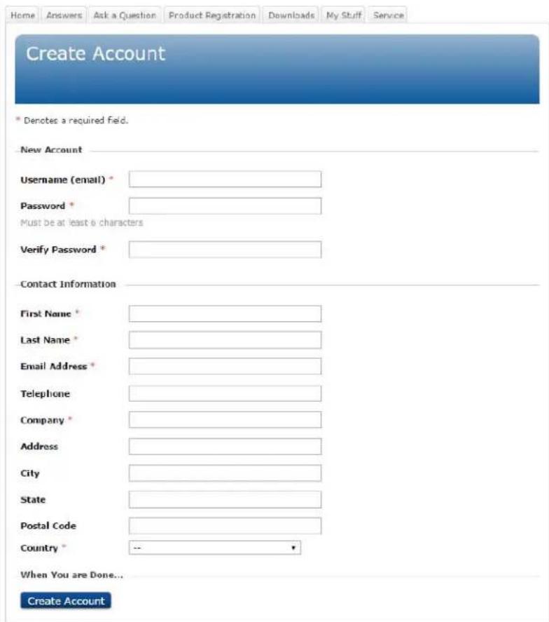 Home Answers Ask a Question Product Registration Downloads My Stuff Service Create Account * Denotes a required field. New Account Username (email) * Password * Must be at least 6 characters Verify Password * Contact Information First Name * Last Name * Email Address * Telephone Company * Address City State Postal Code Country * When You are Done... Create Account