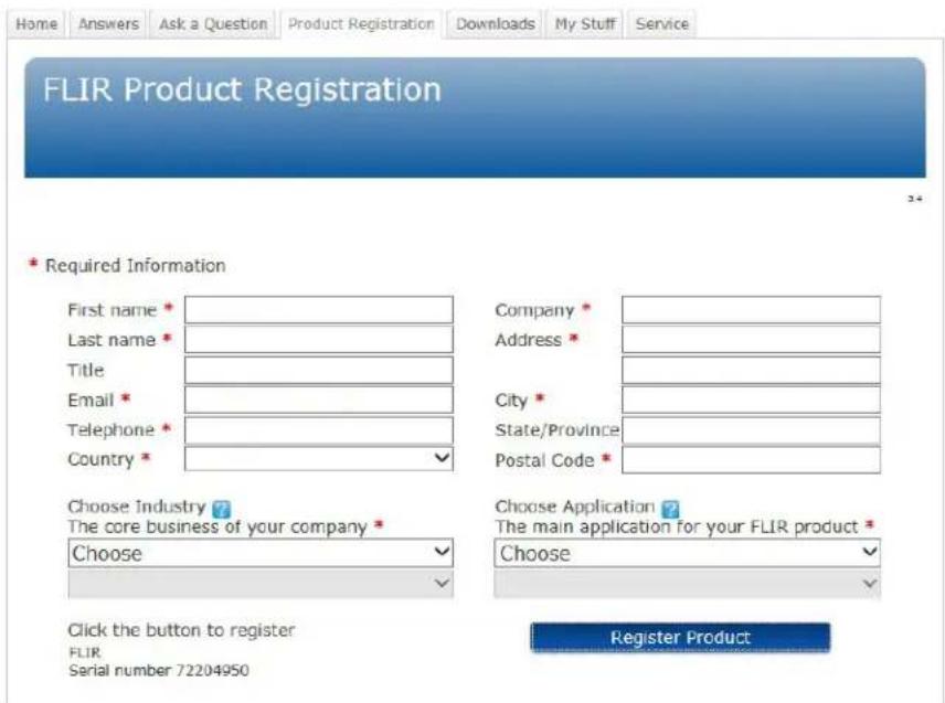 Home Answers Ask a Question Product Registration Downloads My Stuff Service FLIR Product Registration 34 * Required Information First name * Last name * Title Email * Telephone * Country * Company * Address * City * State/Province * Postal Code * Choose Industry ? The core business of your company * Choose Choose Application ? The main application for your FLIR product * Choose Click the button to register FLIR Serial number 72204950 Register Product