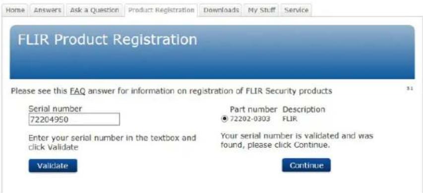 Home Answers Ask a Question Product Registration Downloads My Stuff Service FLIR Product Registration Please see this FAQ answer for information on registration of FLIR Security products Serial number 72204950 Part number Description ● 72202-0303 FLIR Enter your serial number in the textbox and click Validate Your serial number is validated and was found, please click Continue. Validate Continue