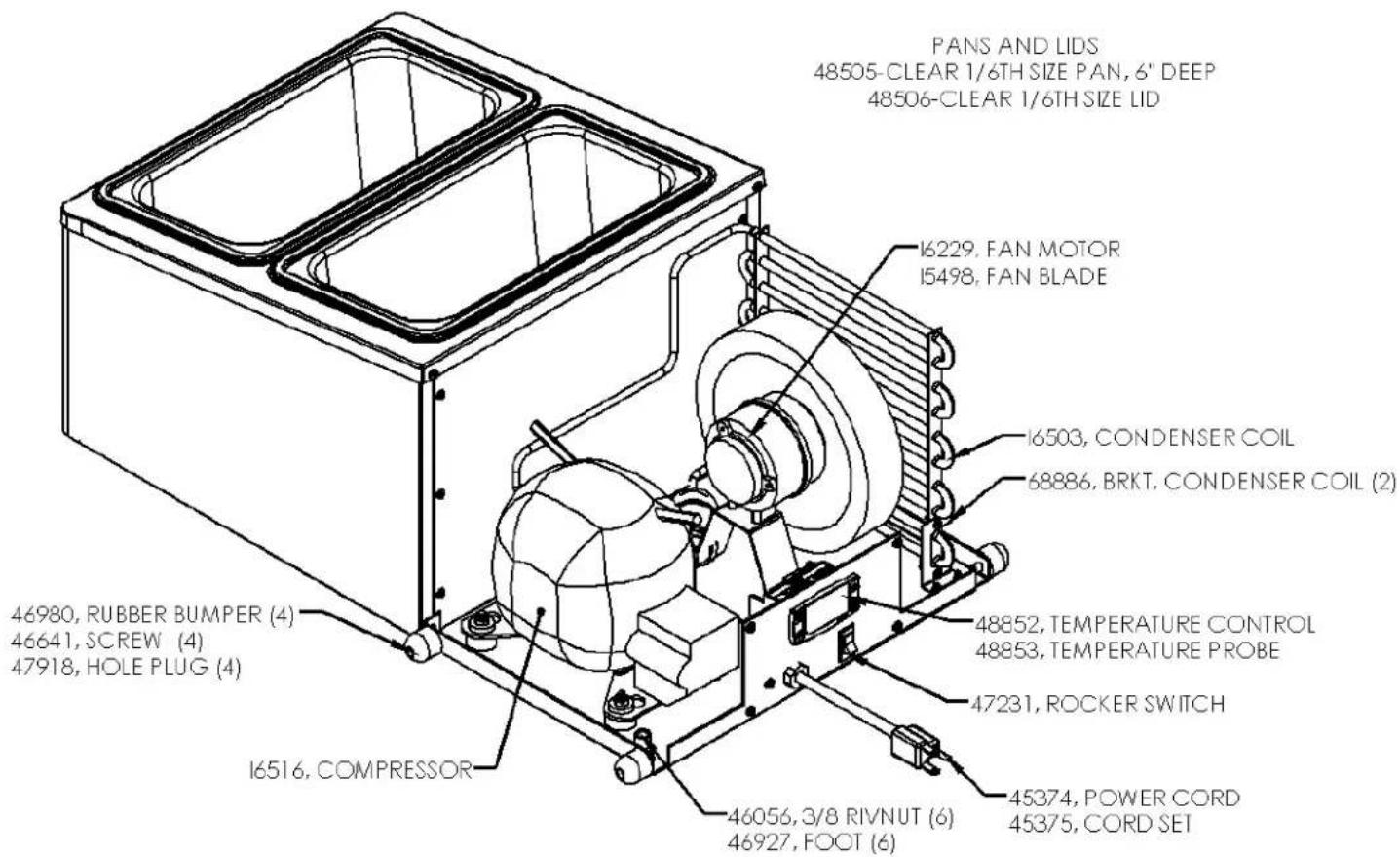 PANS AND LIDS 48505-CLEAR 1/6TH SIZE PAN, 6" DEEP 48506-CLEAR 1/6TH SIZE LID I6229. FAN MOTOR I5498. FAN BLADE I6503, CONDENSER COIL 68886. BRKT. CONDENSER COIL (2) 48852, TEMPERATURE CONTROL 48853, TEMPERATURE PROBE 47231, ROCKER SWITCH 46056, 3/8 RIVNUT (6) 46927, FOOT (6) 46980, RUBBER BUMPER (4) 46641, SCREW (4) 47918, HOLE PLUG (4) I6516, COMPRESSOR 45374, POWER CORD 45375, CORD SET
