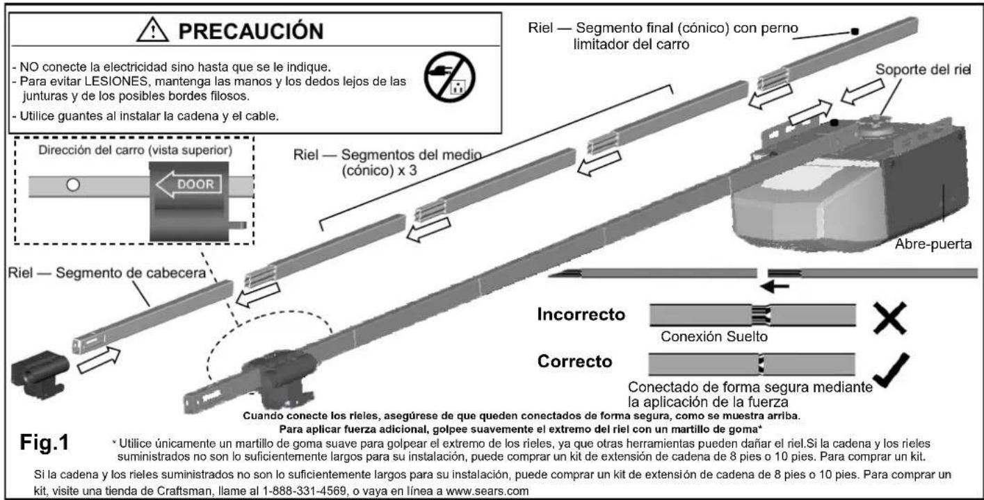 PRECAUCIÓN - NO conecte la electricidad sino hasta que se le indique. - Para evitar LESIONES, mantenga las manos y los dedos lejos de las junturas y de los posibles bordes filosos. - Utilice guantes al instalar la cadena y el cable. Riel — Segmento final (cónico) con perno limitador del carro Soporte del riel Dirección del carro (vista superior) DOOR Riel — Segmento de cabecera Abre-puerta Incorrecto Conexión Suelto Correcto Conectado de forma segura mediante la aplicación de la fuerza Cuando conecte los rieles, asegúrese de que queden conectados de forma segura, como se muestra arriba. Para aplicar fuerza adicional, golpee suavemente el extremo del riel con un martillo de goma* Fig.1 * Utilice únicamente un martillo de goma suave para golpear el extremo de los rieles, ya que otras herramientas pueden dañar el riel. Si la cadena y los rieles suministrados no son lo suficientemente largos para su instalación, puede comprar un kit de extensión de cadena de 8 pies o 10 pies. Para comprar un kit. Si la cadena y los rieles suministrados no son lo suficientemente largos para su instalación, puede comprar un kit de extensión de cadena de 8 pies o 10 pies. Para comprar un kit, visite una tienda de Craftsman, llame al 1-888-331-4569, o vaya en línea a www.sears.com