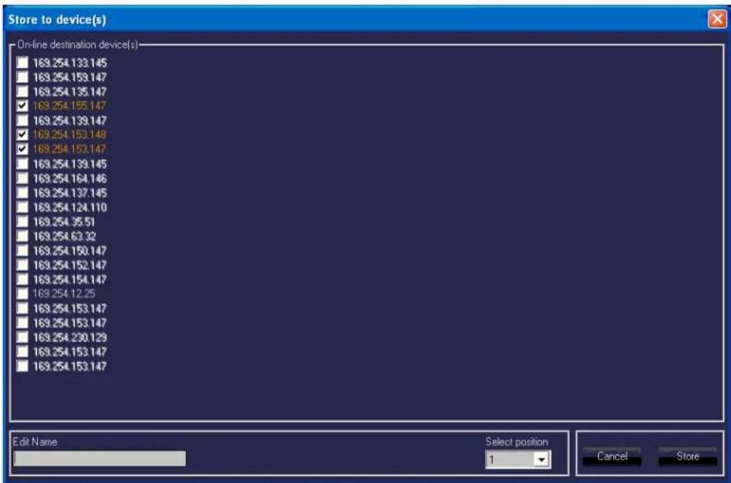 Store to device(s) On-line destination device(s) 169.254.133.145 169.254.159.147 169.254.135.147 ✓ 169.254.155.147 169.254.139.147 ✓ 169.254.153.148 ✓ 169.254.153.147 169.254.139.145 169.254.164.146 169.254.137.145 169.254.124.110 169.254.35.51 169.254.63.32 169.254.150.147 169.254.152.147 169.254.154.147 169.254.12.25 169.254.153.147 169.254.153.147 169.254.230.129 169.254.153.147 169.254.153.147 Edit Name Select position 1 Cancel Store