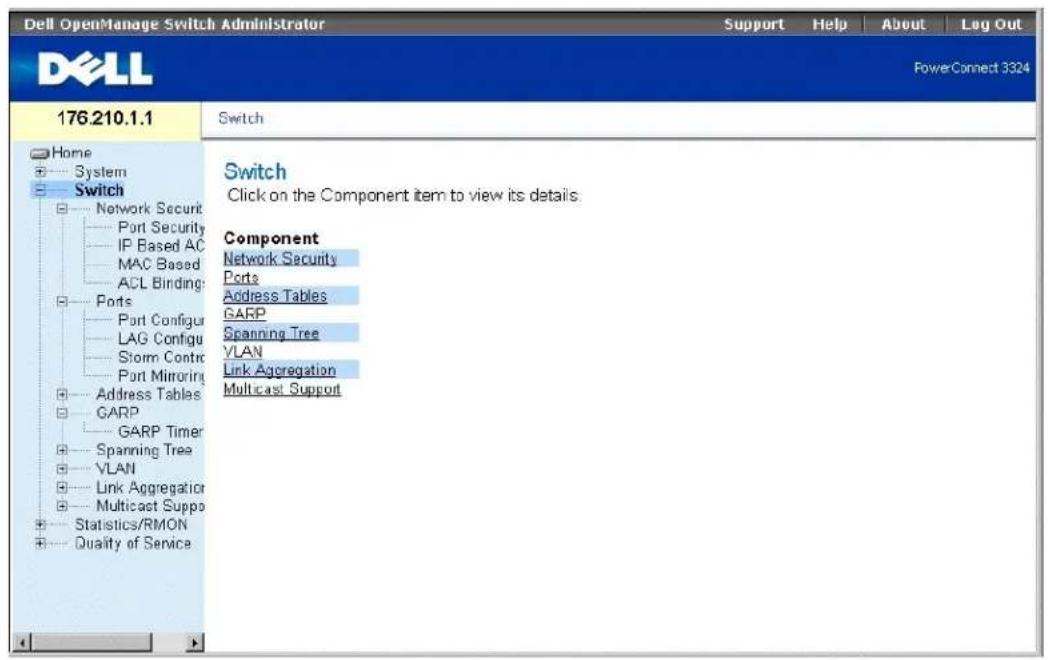 Dell OpenManage Switch Administrator Support Help About Lag Out DELL PowerConnect 3324 176.210.1.1 Switch Home System Switch Network Security Port Security IP Based AC MAC Based ACL Binding Ports Port Configur LAG Configur Storm Control Port Mirroring Address Tables GARP GARP Timer Spanning Tree VLAN Link Aggregation Multicast Suppo Statistics/RMON Quality of Service Switch Click on the Component item to view its details. Component Network Security Ports Address Tables GARP Spanning Tree VLAN Link Aggregation Multicast Support
