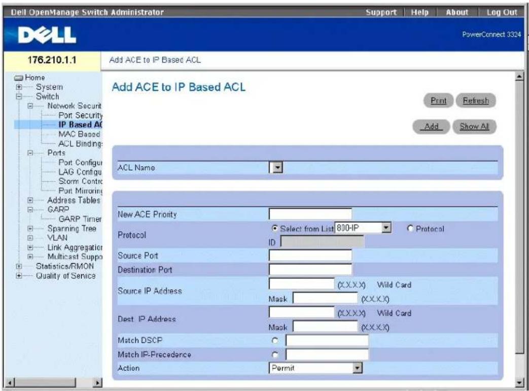 Dell OpenManage Switch Administrator Support Help About Log Out PowerConnect 3324 176.210.1.1 Add ACE to IP Based ACL Home System Switch Network Securit Port Security IP Based AC MAC Based ACL Binding: Ports Port Configur LAG Configur Storm Contrc Port Mirroring Address Tables GARP GARP Timer Spanning Tree VLAN Link Aggregation Multicast Suppo Statistics/RMON Quality of Service Add ACE to IP Based ACL Print Refresh Add Show All ACL Name New ACE Priority Select from List 800-IP Protocol ID Source Port Destination Port Source IP Address (X.X.X.X) Wild Card Mask (X.X.X.X) Dest. IP Address (X.X.X.X) Wild Card Mask (X.X.X.X) Match DSCP Match IP-Precedence Action Permit