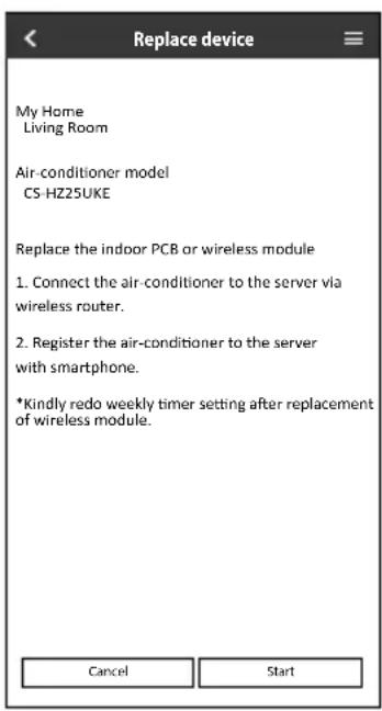 Replace device My Home Living Room Air-conditioner model CS-HZ25UKE Replace the indoor PCB or wireless module 1. Connect the air-conditioner to the server via wireless router. 2. Register the air-conditioner to the server with smartphone. *Kindly redo weekly timer setting after replacement of wireless module. Cancel Start