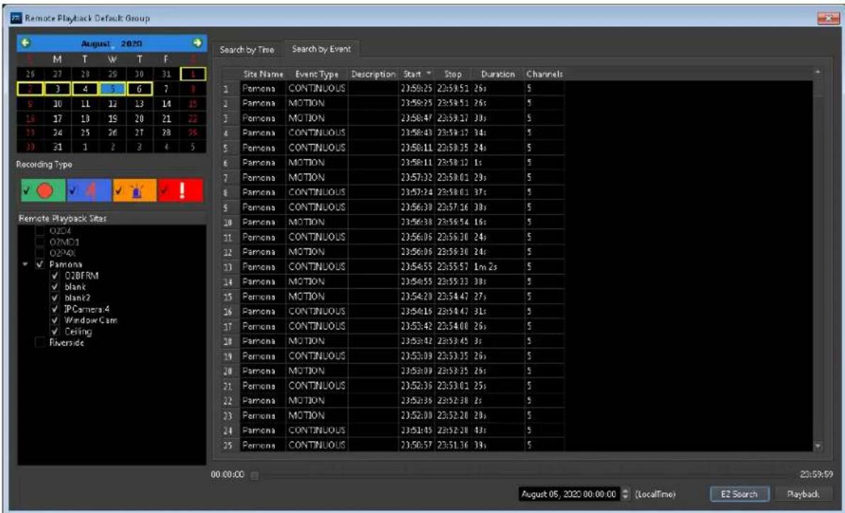 Remote Playback Default Group August 2020 M T W T F 25 27 28 29 30 31 3 7 3 4 5 6 7 8 9 10 11 12 13 14 15 16 17 18 19 20 21 22 23 24 25 26 27 28 29 30 31 1 2 3 4 5 Recording Type ✓ ✓ ✓ ✓ ✓ ✓ Remote Playback Sites OZDA OZMD1 OZP40 ✓ Pamona ✓ OZBFRM ✓ blank ✓ blank2 ✓ JPCamera.4 ✓ Window Cam ✓ Ceiling Riverside Search by Time Search by Event Site Name Event Type Description Start Stop Duration Channels 1 Pamela CONTINUOUS 23:58:25 23:59:51 26s 5 2 Pamela MOTION 23:59:25 23:59:51 26s 5 3 Pamela MOTION 23:58:47 23:59:17 30s 5 4 Pamela CONTINUOUS 23:58:43 23:59:17 34s 5 5 Pamela CONTINUOUS 23:58:11 23:59:35 24s 5 6 Pamela MOTION 23:58:11 23:58:12 1s 5 7 Pamela MOTION 23:57:02 23:58:01 29s 5 8 Pamela CONTINUOUS 23:57:24 23:58:01 37s 5 9 Pamela CONTINUOUS 23:56:38 23:57:16 30s 5 10 Pamela MOTION 23:56:38 23:56:54 16s 5 11 Pamela CONTINUOUS 23:56:06 23:56:30 24s 5 12 Pamela MOTION 23:56:06 23:56:30 24s 5 13 Pamela CONTINUOUS 23:54:55 23:55:57 lm Zs 5 14 Pamela MOTION 23:54:55 23:55:33 38s 5 15 Pamela MOTION 23:54:20 23:54:47 27s 5 16 Pamela CONTINUOUS 23:54:19 23:54:47 31s 5 17 Pamela CONTINUOUS 23:53:42 23:54:08 26s 5 18 Pamela MOTION 23:53:42 23:53:45 Zs 5 19 Pamela CONTINUOUS 23:53:09 23:53:35 26s 5 20 Pamela MOTION 23:53:09 23:53:35 Zs 5 21 Pamela CONTINUOUS 23:52:36 23:53:01 ZSs 5 22 Pamela MOTION 23:52:39 ZSs ZSs 5 23 Pamela MOTION 23:52:00 ZSs ZSs ZSs 5 24 Pamela CONTINUOUS 23:51:45 ZSs ZSs ZSs ZSs 5 25 Pamela CONTINUOUS 23:50:57 ZSs ZSs ZSs ZSs