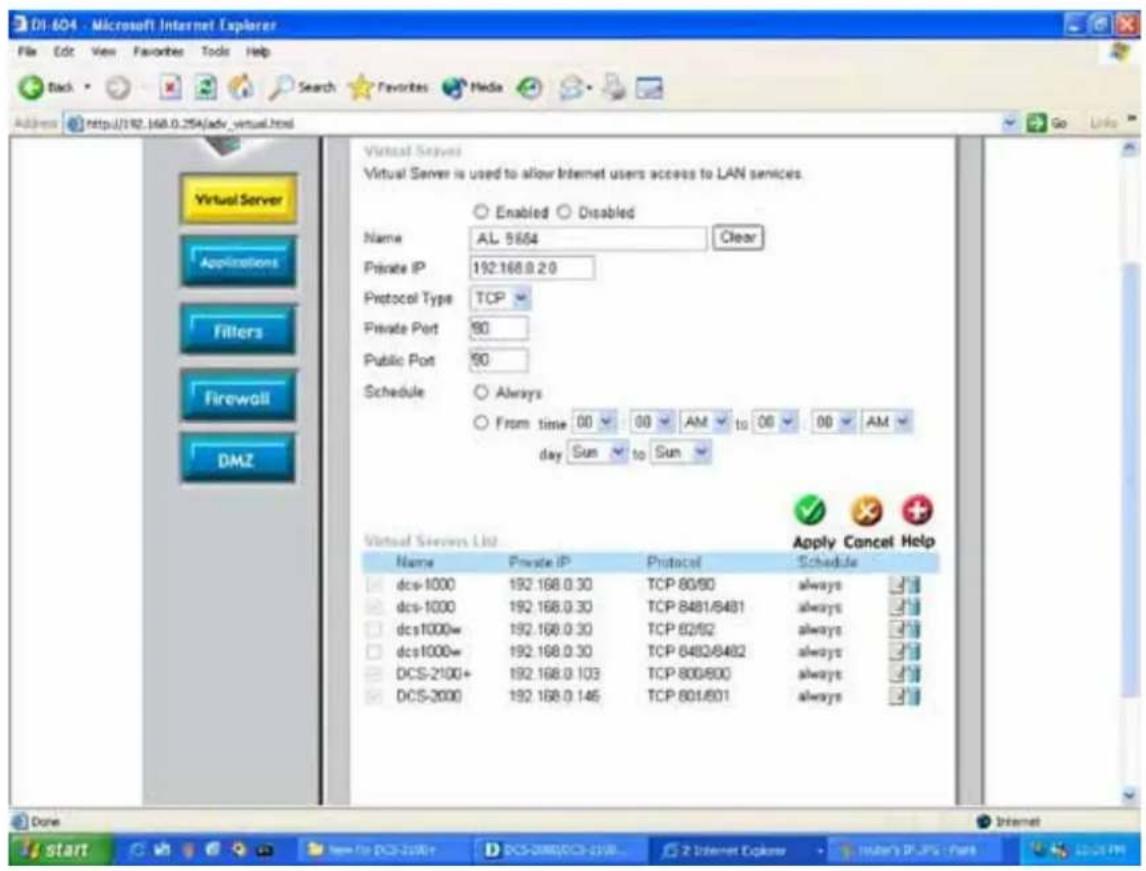 D1-604 - Microsoft Internet Explorer File Edit View Favorites Tools Help Back Search Favorites Media Address http://192.168.0.254/adv_virtual.html Virtual Server Virtual Server is used to allow Internet users access to LAN services. Enabled Disabled Name AL 5554 Clear Private IP 192.168.0.20 Protocol Type TCP Private Port 80 Public Port 80 Schedule Always From time 00 00 AM to 00 00 AM day Sun to Sun Virtual Servers Ltd Apply Cancel Help Name Private IP Protocol Schedule dcs-1000 192.168.0.30 TCP 80/60 always dcs-1000 192.168.0.30 TCP 8481/8481 always dcs1000w 192.168.0.30 TCP 82/62 always dcs1000w 192.168.0.30 TCP 8482/8482 always DCS-2100+ 192.168.0.103 TCP 800/800 always DCS-2000 192.168.0.145 TCP 801/801 always