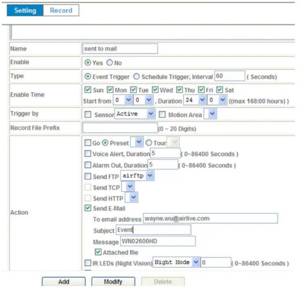 Setting Record Name sent to mail Enable Yes No Type Event Trigger Schedule Trigger, Interval 60 (Seconds) Enable Time Sun Mon Tue Wed Thu Fri Sat Start from 0 0 , Duration 24 0 ((max 168:00 hours)) Trigger by Sensor Active Motion Area Record File Prefix (0 ~ 20 Digits) Action Go Preset Tour Voice Alert, Duration 5 (0~86400 Seconds) Alarm Out, Duration 5 (0~86400 Seconds) Send FTP airftp Send TCP Send HTTP Send E-Mail To email address wayne.wu@airlive.com Subject Event Message WN02600HD Attached file IR LEDs (Night Vision) Night Mode 0 (0~86400 Seconds) Add Modify Delete