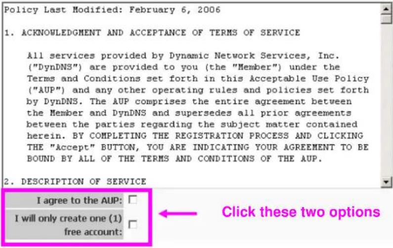 Policy Last Modified: February 6, 2006 1. ACKNOWLEDGMENT AND ACCEPTANCE OF TERMS OF SERVICE All services provided by Dynamic Network Services, Inc. ("DynDNS") are provided to you (the "Member") under the Terms and Conditions set forth in this Acceptable Use Policy ("AUP") and any other operating rules and policies set forth by DynDNS. The AUP comprises the entire agreement between the Member and DynDNS and supersedes all prior agreements between the parties regarding the subject matter contained herein. BY COMPLETING THE REGISTRATION PROCESS AND CLICKING THE "Accept" BUTTON, YOU ARE INDICATING YOUR AGREEMENT TO BE BOUND BY ALL OF THE TERMS AND CONDITIONS OF THE AUP. 2. DESCRIPTION OF SERVICE I agree to the AUP: I will only create one (1) free account: Click these two options