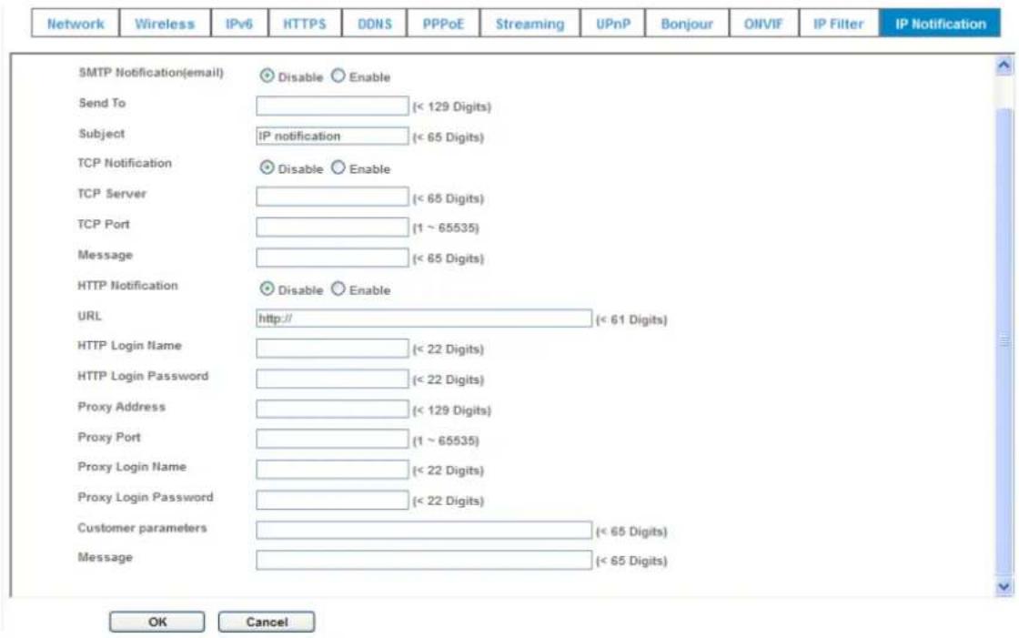 Network Wireless IPv6 HTTPS DDNS PPPoE Streaming UPnP Bonjour ONVIF IP Filter IP Notification SMTP Notification(email) Disable Enable Send To (< 129 Digits) Subject IP notification (< 65 Digits) TCP Notification Disable Enable TCP Server (< 65 Digits) TCP Port (1 ~ 65535) Message (< 65 Digits) HTTP Notification Disable Enable URL http:// (< 61 Digits) HTTP Login Name (< 22 Digits) HTTP Login Password (< 22 Digits) Proxy Address (< 129 Digits) Proxy Port (1 ~ 65535) Proxy Login Name (< 22 Digits) Proxy Login Password (< 22 Digits) Customer parameters (< 65 Digits) Message (< 65 Digits) OK Cancel